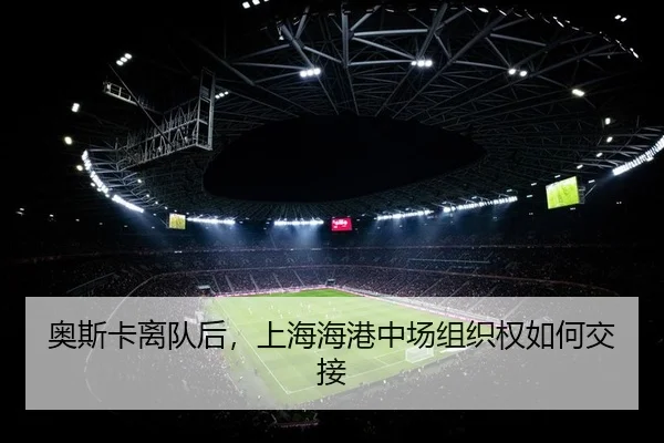 奥斯卡离队后，上海海港中场组织权如何交接